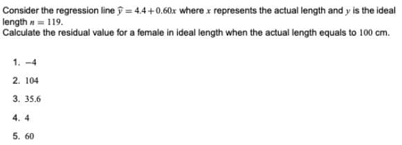 Consider the regression line = 4.4+0.60x where x represents the actual length and y is the ideal
length n = 119.
Calculate the residual value for a female in ideal length when the actual length equals to 100 cm.
1. -4
2. 104
3. 35,6
4. 4
5. 60

