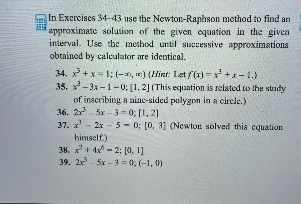 In Exercises 34-43 use the Newton-Raphson method to find an
approximate solution of the given equation in the given
interval. Use the method until successive approximations
obtained by calculator are identical.
34. x +x= 1; (-0, 0) (Hint: Let f (x) = x+x - 1.)
35. x-3x-1 =0; [1, 2] (This equation is related to the study
of inscribing a nine-sided polygon in a circle.)
36. 2x- 5x- 3 = 0; [1, 2]
37. x- 2x 5 = 0; [0, 3] (Newton solved this equation
himself.)
38. x + 4x6 = 2; [0, 1]
39. 2x - 5x – 3 = 0; (–1, 0)
