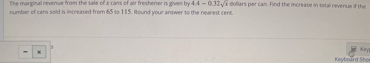 The marginal revenue from the sale of x cans of air freshener is given by 4.4 -0.32√x dollars per can. Find the increase in total revenue if the
number of cans sold is increased from 65 to 115. Round your answer to the nearest cent.
-
X
Key
Keyboard Shor