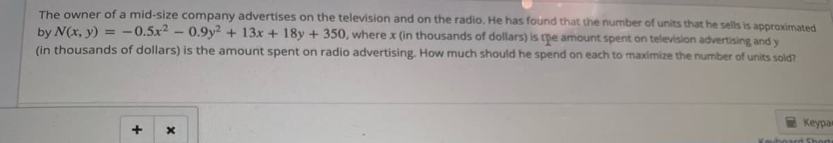 The owner of a mid-size company advertises on the television and on the radio. He has found that the number of units that he sells is approximated
by N(x, y) = -0.5x2 - 0.9y2 + 13x + 18y + 350, where x (in thousands of dollars) is the amount spent on television advertising and y
(in thousands of dollars) is the amount spent on radio advertising. How much should he spend on each to maximize the number of units sold?
+
X
Keypa
Keboard Short