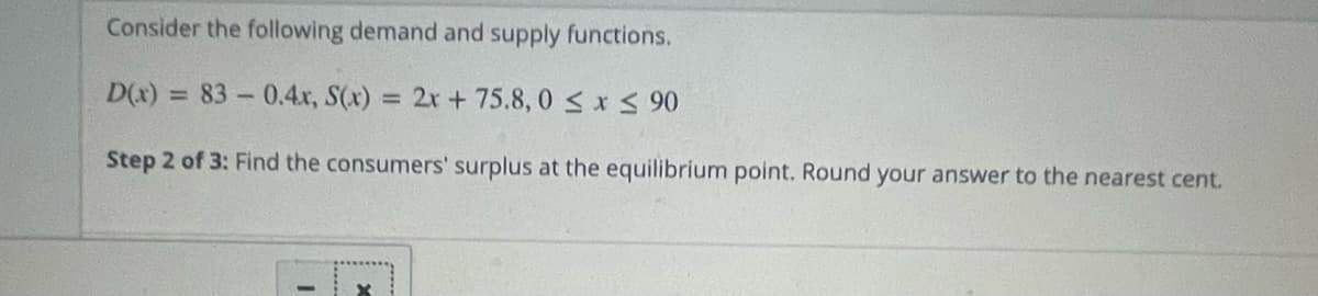 Consider the following demand and supply functions.
D(x) = 83-0.4x, S(x) = 2x + 75.8,0 ≤ x ≤ 90
Step 2 of 3: Find the consumers' surplus at the equilibrium point. Round your answer to the nearest cent.