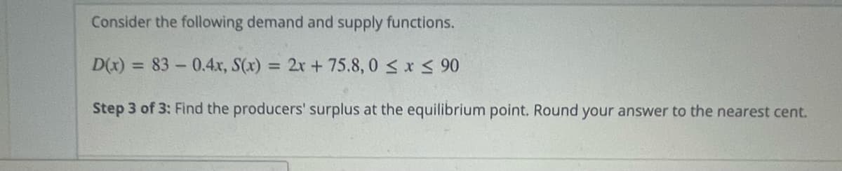 Consider the following demand and supply functions.
D(x) = 83-0.4x, S(x) = 2x + 75.8,0 ≤ x ≤ 90
Step 3 of 3: Find the producers' surplus at the equilibrium point. Round your answer to the nearest cent.
