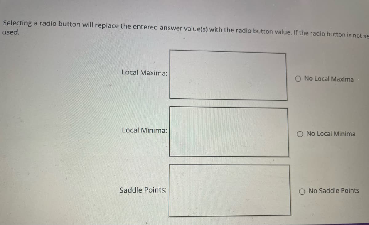 Selecting a radio button will replace the entered answer value(s) with the radio button value. If the radio button is not se
used.
Local Maxima:
Local Minima:
Saddle Points:
No Local Maxima
O No Local Minima
O No Saddle Points