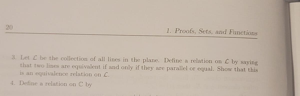 20
1. Proofs, Sets, and Functions
3. Let L be the collection of all lines in the plane. Define a relation on L by saying
that two lines are equivalent if and only if they are parallel or equal. Show that this
is an equivalence relation on L.
4. Define a relation on C by
