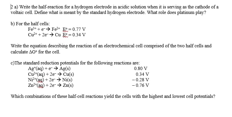 ka) Write the half-reaction for a hydrogen electrode in acidic solution when it is serving as the cathode of a
voltaic cell. Define what is meant by the standard hydrogen electrode. What role does platinum play?
b) For the half cells:
Fe3+ + e-> Fe2+ E° = 0.77 V
Cu2+ + 2e-→ Cu E = 0.34 V
Write the equation describing the reaction of an electrochemical cell comprised of the two half cells and
calculate AG° for the cell.
c)The standard reduction potentials for the following reactions are:
Ag*(aq) + e- > Ag(s)
Cu2"(aq) + 2e- > Cu(s)
Ni*(ag) + 2e- > Ni(s)
Zn*(ag) + 2e- > Zn(s)
0.80 V
0.34 V
- 0.28 V
- 0.76 V
Which combinations of these half-cell reactions yield the cells with the highest and lowest cell potentials?
