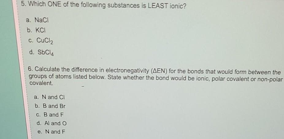 5. Which ONE of the following substances is LEAST ionic?
a. NaCl
b. KCI
c. CuCl2
d. SbCl4
6. Calculate the difference in electronegativity (AEN) for the bonds that would form between the
groups of atoms listed below. State whether the bond would be ionic, polar covalent or non-polar
covalent.
a. N and Cl
b. B and Br
c. B and F
d. Al and O
e. N and F

