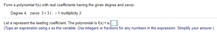 Form a polynomial f(x) with real coefficients having the given degree and zeros.
Degree 4; zeros: 3+3i; - 1 multiplicity 2
Let a represent the leading coefficient. The polynomial is f(x) = a(
(Type an expression using x as the variable. Use integers or fractions for any numbers in the expression. Simplify your answer.)
