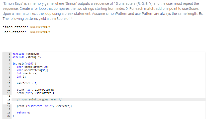 "Simon Says" is a memory game where "Simon" outputs a sequence of 10 characters (R, G, B, Y) and the user must repeat the
sequence. Create a for loop that compares the two strings starting from index 0. For each match, add one point to userScore.
Upon a mismatch, exit the loop using a break statement. Assume simonPattern and userPattern are always the same length. Ex:
The following patterns yield a userScore of 4:
simonPattern: RRGBRYYBGY
userPattern: RRGBBRYBGY
1 #include <stdio.h>
2 #include <string.h>
3
4 int main(void) {
char simonPattern[5@];
char userPattern[5@];
int userscore;
int i;
5
7
10
userScore = 0;
11
scanf("%s", simonPattern);
scanf ("%s", userPattern);
12
13
14
15
/* Your solution goes here */
16
17
printf("userscore: %d\n", userscore);
18
19
return e;
20 }
