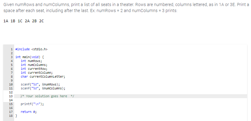 Given numRows and numcolumns, print a list of all seats in a theater. Rows are numbered, columns lettered, as in 1A or 3E. Print a
space after each seat, including after the last. Ex: numRows = 2 and numColumns = 3 prints:
1A 1B 10 2A 2B 20
1 #include <stdio.h>
2
3 int main(void) {
int numRows;
int numcolumns;
int currentRow;
int currentcolumn;
char currentcolumnLetter;
7
scanf("%d", &numRows);
scanf("%d", &numcolumns);
10
11
12
13
* Your solution goes here */
14
15
printf("\n");
16
17
return e;
18 }
