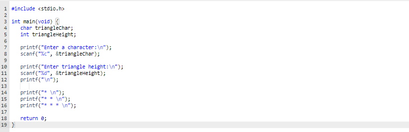 1 #include <stdio.h>
2
3 int main(void) {
char trianglechar;
int triangleHeight;
4
5
6.
printf("Enter a character:\n");
scanf("%c", &trianglechar);
7
printf("Enter triangle height:\n");
scanf("%d", &triangleHeight);
printf("\n");
10
11
12
13
printf("* \n");
printf("* * \n");
printf("*
14
15
* In");
16
17
18
return e;
19 }
