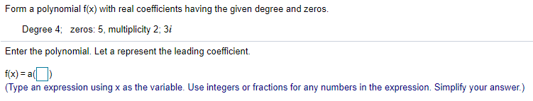 Form a polynomial f(x) with real coefficients having the given degree and zeros.
Degree 4; zeros: 5, multiplicity 2; 3i
Enter the polynomial. Let a represent the leading coefficient.
f(x) = a()
(Type an expression using x as the variable. Use integers or fractions for any numbers in the expression. Simplify your answer.)
