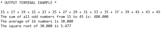 * OUTPUT TERMINAL EXAMPLE *
15 + 17 + 19 + 21 + 23 + 25 + 27 + 29 + 31 + 33 + 35 + 37 + 39 + 41 + 43 + 45
The sum of all odd numbers from 15 to 45 is: 480.000
The average of 16 numbers is 30.000
The square root of 30.000 is 5.477
