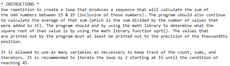 INSTRUCTIONS *
Use repetition to create a loop that produces a sequence that will calculate the sum of
the odd numbers between 15 & 25 (inclusive of those numbers). The program should also continue
to calculate the average of that sum (which is the sum divided by the number of values that
were added to it). The program should end by using the math library to determine what the
square root of that value is by using the math library function sqrt(). The values that
are printed out by the program must at least be printed out to the precision of the thousandths
position.
It is allowed to use as many variables as neccessary to keep track of the count, sums, and
iterators. It is recommended to iterate the loop by 2 starting at 15 until the condition of
reaching 45.
