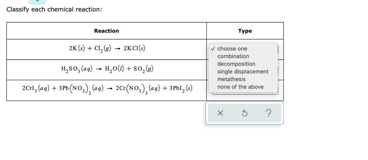Classify each chemical reaction:
Reaction
Туре
2K (s) + Cl, (g)
2KCI(s)
v choose one
combination
H,S0,(aq)
H,0(1) + So,(g)
decomposition
single displacement
metathesis
2Crl, (aq) + 3Pb (NO,) (ag)
- 2Cr(NO,), (aq) + 3P6I, (s)
none of the above
→
