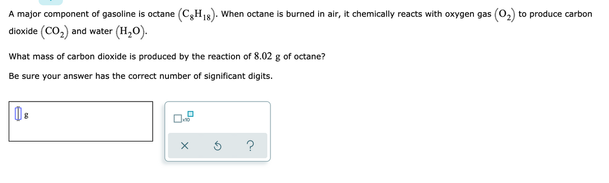 A major component of gasoline is octane (C,H,8). When octane is burned in air, it chemically reacts with oxygen gas (0,) to produce carbon
dioxide (CO,) and water (H,O).
What mass of carbon dioxide is produced by the reaction of 8.02 g of octane?
Be sure your answer has the correct number of significant digits.
x10
?
