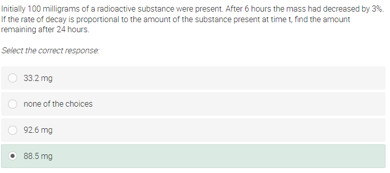 Initially 100 milligrams of a radioactive substance were present. After 6 hours the mass had decreased by 3%.
If the rate of decay is proportional to the amount of the substance present at time t, find the amount
remaining after 24 hours.
Select the correct response:
33.2 mg
none of the choices
92.6 mg
88.5 mg
