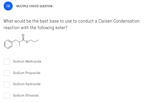 MULTIPLE CHOICE QUESTION
What would be the best base to use to conduct a Claisen Condensation
reaction with the following ester?
orh
Sodium Methoxide
Sodium Propoxide
Sodium Hydroxide
Sodium Ethoxide
