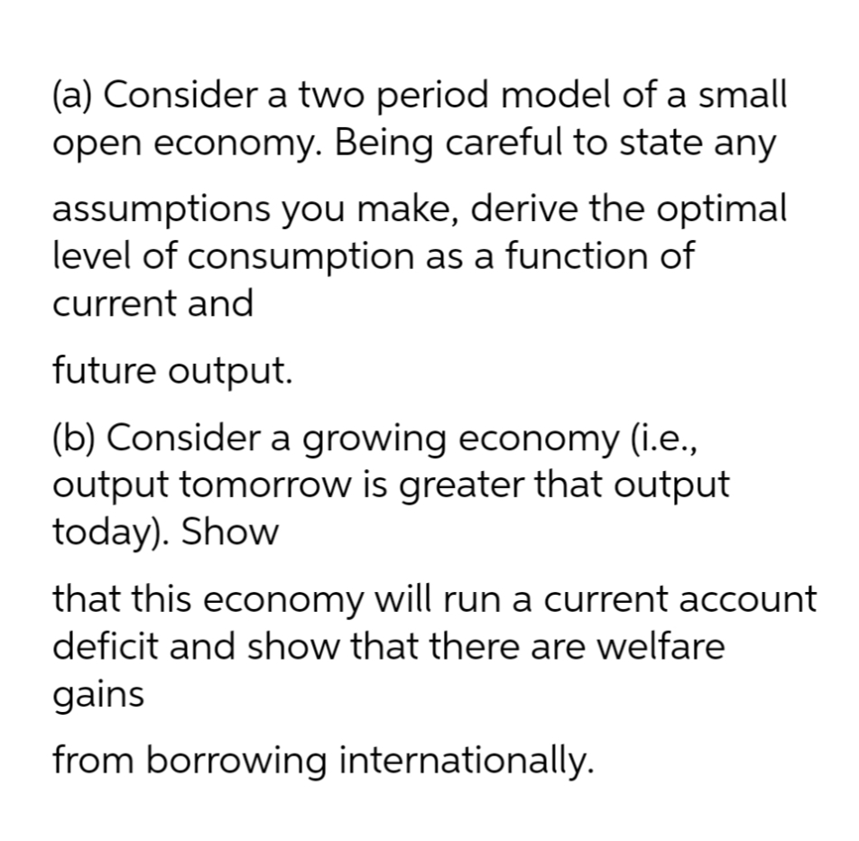 (a) Consider a two period model of a small
open economy. Being careful to state any
assumptions you make, derive the optimal
level of consumption as a function of
current and
future output.
(b) Consider a growing economy (i.e.,
output tomorrow is greater that output
today). Show
that this economy will run a current account
deficit and show that there are welfare
gains
from borrowing internationally.