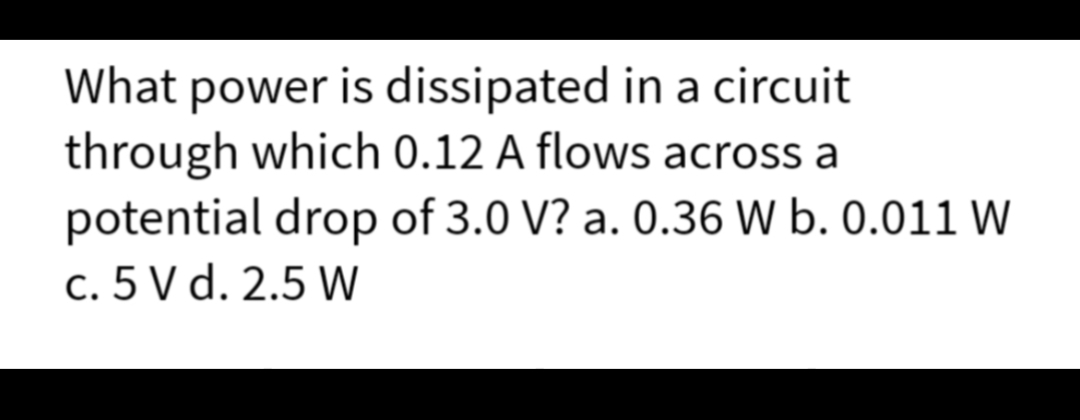 What power is dissipated in a circuit
through which 0.12 A flows across a
potential drop of 3.0 V? a. 0.36 W b. 0.011 W
c. 5 V d. 2.5 W