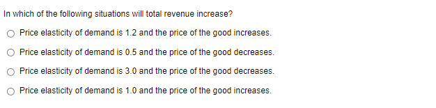 In which of the following situations will total revenue increase?
Price elasticity of demand is 1.2 and the price of the good increases.
Price elasticity of demand is 0.5 and the price of the good decreases.
Price elasticity of demand is 3.0 and the price of the good decreases.
Price elasticity of demand is 1.0 and the price of the good increases.