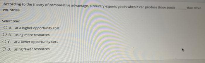 According to the theory of comparative advantage, a country exports goods when it can produce those goods
countries.
Select one:
OA. at a higher opportunity cost
OB. using more resources
OC. at a lower opportunity cost
OD. using fewer resources
than other