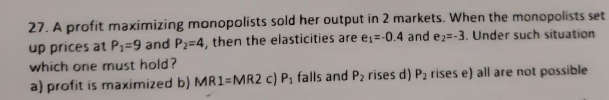 27. A profit maximizing monopolists sold her output in 2 markets. When the monopolists set
up prices at P₁=9 and P₂-4, then the elasticities are e₁=-0.4 and e2=-3. Under such situation
which one must hold?
a) profit is maximized b) MR1=MR2 c) P₁ falls and P₂ rises d) P₂ rises e) all are not possible