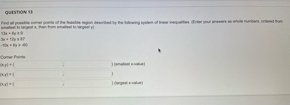 QUESTION 13
Find all possible corner points of the feasible region described by the following system of linear inequalities. (Enter your answers as whole numbers, ordered from
smallest to largest x, then from smallest to largest y)
13x + 6y 2 9
3x + 12y s 87
-10x + 6y 2 -60
Corner Points:
(x,y) = (
) (smallest x-value)
(x,y) = (
(x,y) = (
) (largest x-value)
