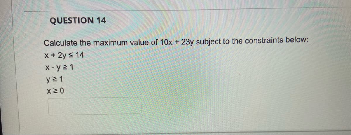 QUESTION 14
Calculate the maximum value of 10x + 23y subject to the constraints below:
x+ 2y s 14
X-y2 1
y 2 1
x 2 0
