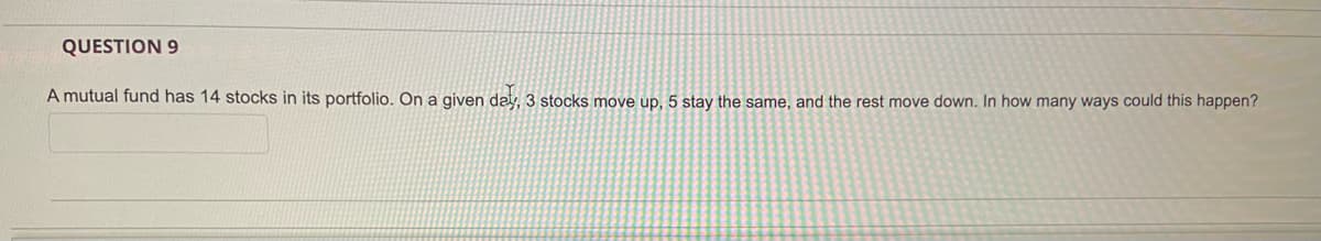 QUESTION 9
A mutual fund has 14 stocks in its portfolio. On a given day, 3 stocks move up, 5 stay the same, and the rest move down. In how many ways could this happen?
