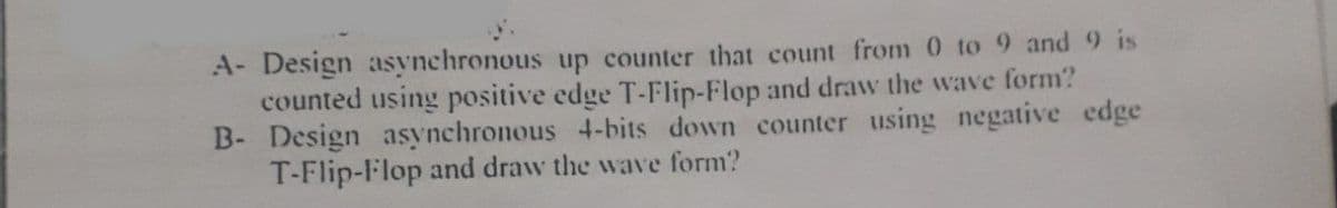 A- Design asynchronous up counter that count from 0 to 9 and 9 is
counted using positive edge T-Flip-Flop and draw the wave form?
B- Design asynchronous 4-bits down counter using negative edge
T-Flip-Flop and draw the wave form?
