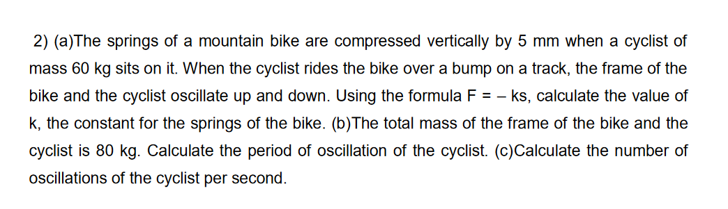 2) (a)The springs of a mountain bike are compressed vertically by 5 mm when a cyclist of
mass 60 kg sits on it. When the cyclist rides the bike over a bump on a track, the frame of the
bike and the cyclist oscillate up and down. Using the formula F = - ks, calculate the value of
k, the constant for the springs of the bike. (b)The total mass of the frame of the bike and the
cyclist is 80 kg. Calculate the period of oscillation of the cyclist. (c)Calculate the number of
oscillations of the cyclist per second.
