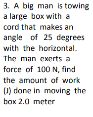 3. A big man is towing
a large box with a
cord that makes an
angle of 25 degrees
with the horizontal.
The man exerts a
force of 100 N, find
the amount of work
(J) done in moving the
box 2.0 meter
