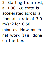 2. Starting from rest,
a 1.00 kg crate is
accelerated across a
floor at a rate of 3.0
m/s^2 for 0.50
minutes. How much
net work (J) is done
on the box
