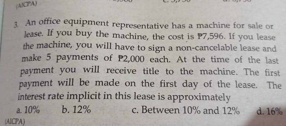 (AICPA)
3. An office equipment representative has a machine for sale or
lease. If you buy the machine, the cost is P7,596. If you lease
the machine, you will have to sign a non-cancelable lease and
make 5 payments of P2,000 each. At the time of the last
payment you will receive title to the machine. The first
payment will be made on the first day of the lease. The
interest rate implicit in this lease is approximately
a. 10%
(AICPA)
b. 12%
c. Between 10% and 12%
d. 16%
