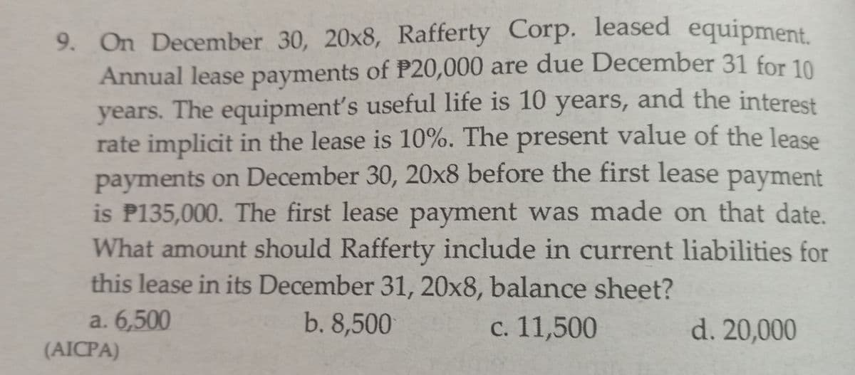 9. On December 30, 20x8, Rafferty Corp. leased equipment.
Annual lease payments of P20,000 are due December 31 for 10
years. The equipment's useful life is 10 years, and the interest
rate implicit in the lease is 10%. The present value of the lease
payments on December 30, 20x8 before the first lease payment
is P135,000. The first lease payment was made on that date.
What amount should Rafferty include in current liabilities for
this lease in its December 31, 20x8, balance sheet?
a. 6,500
(AICPA)
b. 8,500
с. 11,500
d. 20,000
