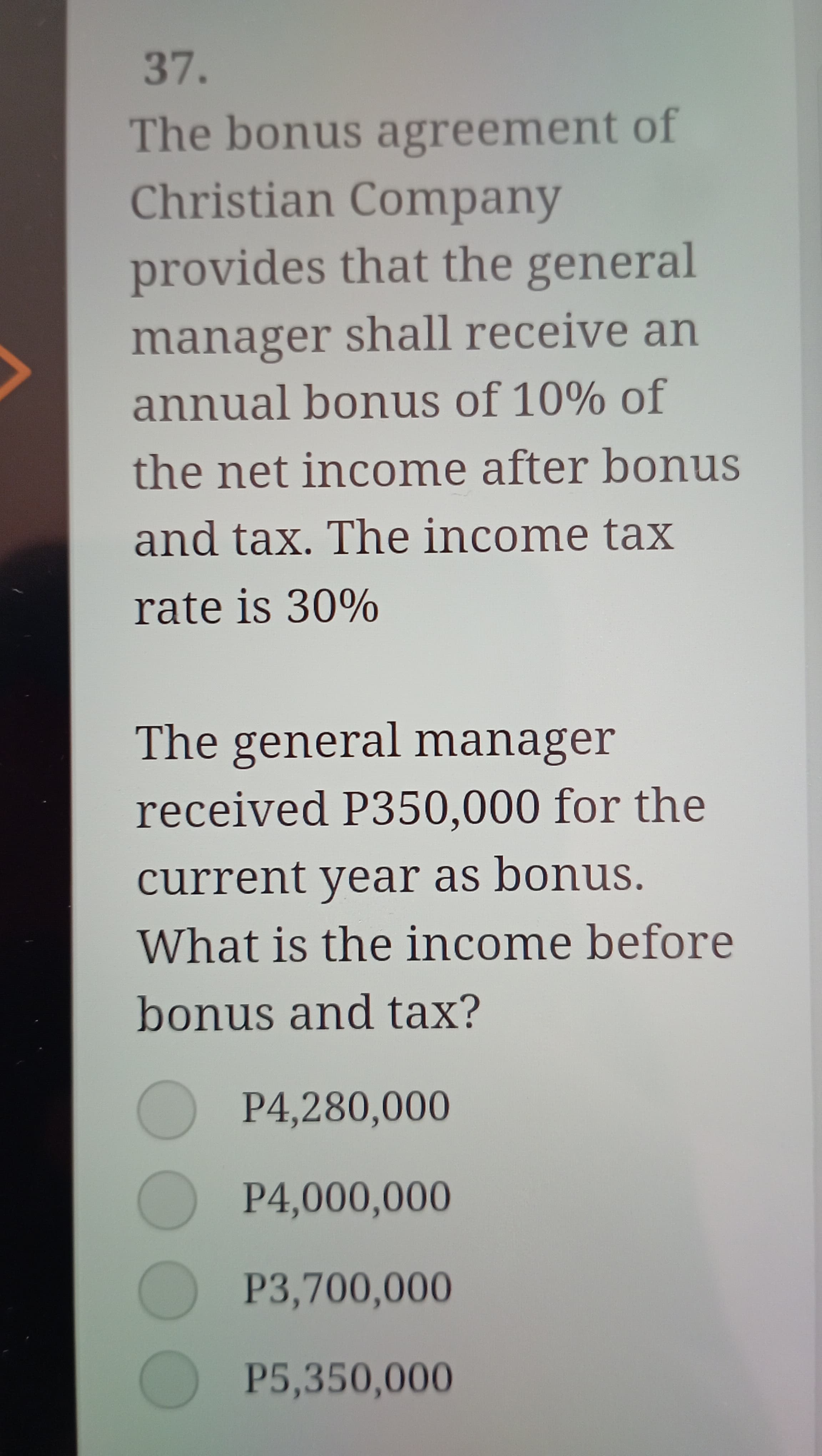 37.
The bonus agreement of
Christian Company
provides that the general
manager shall receive an
annual bonus of 10% of
the net income after bonus
and tax. The income tax
rate is 30%
The general manager
received P350,000 for the
current year as bonus.
What is the income before
bonus and tax?
P4,280,000
P4,000,000
P3,700,000
P5,350,000
