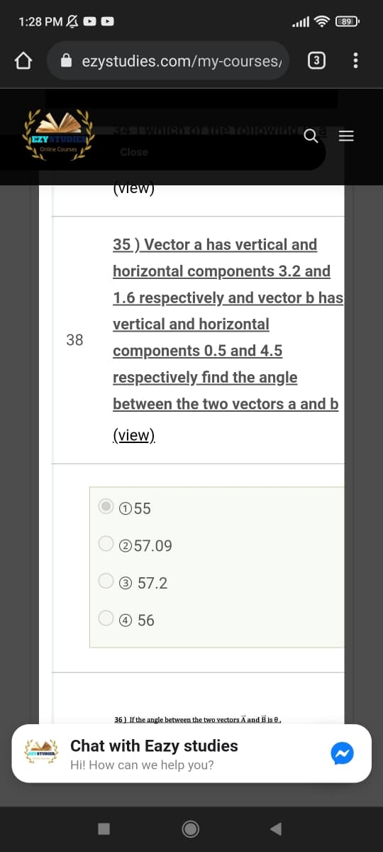 1:28 PM A D O
89
ezystudies.com/my-courses,
3
34 Wh
EZY STUDIES
Online Courses
Close
(view)
35 ) Vector a has vertical and
horizontal components 3.2 and
1.6 respectively and vector b has
vertical and horizontal
38
components 0.5 and 4.5
respectively find the angle
between the two vectors a and b
(view).
055
257.09
3 57.2
O 56
36 ) If the angle between the two vectors Ā and B is e,
Chat with Eazy studies
Hi! How can we help you?
