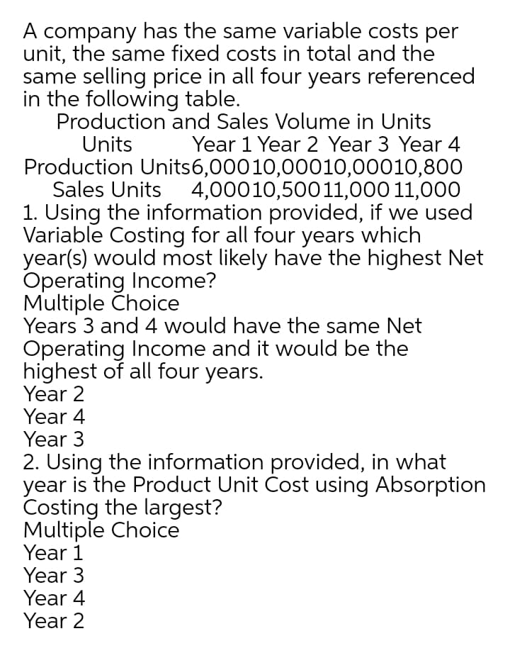 A company has the same variable costs per
unit, the same fixed costs in total and the
same selling price in all four years referenced
in the following table.
Production and Sales Volume in Units
Units
Year 1 Year 2 Year 3 Year 4
Production Units6,00010,00010,00010,800
Sales Units 4,00010,50011,000 11,000
1. Using the information provided, if we used
Variable Costing for all four years which
year(s) would most likely have the highest Net
Operating Income?
Multiple Choice
Years 3 and 4 would have the same Net
Operating Income and it would be the
highest of all four years.
Year 2
Year 4
Year 3
2. Using the information provided, in what
year is the Product Unit Cost using Absorption
Costing the largest?
Multiple Choice
Year 1
Year 3
Year 4
Year 2
