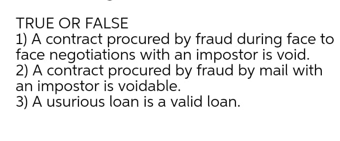 TRUE OR FALSE
1) A contract procured by fraud during face to
face negotiations with an impostor is void.
2) A contract procured by fraud by mail with
an impostor is voidable.
3) A usurious loan is a valid loan.
