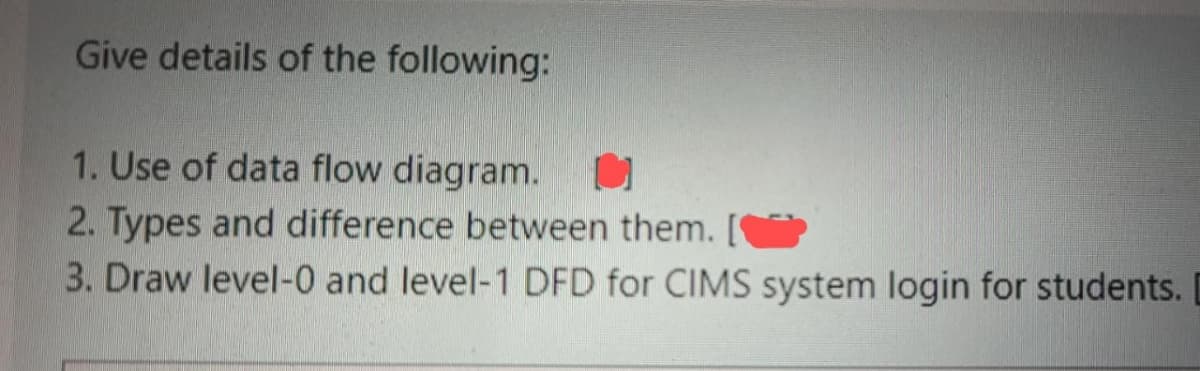 Give details of the following:
1. Use of data flow diagram. O
2. Types and difference between them. [
3. Draw level-0 and level-1 DFD for CIMS system login for students.
