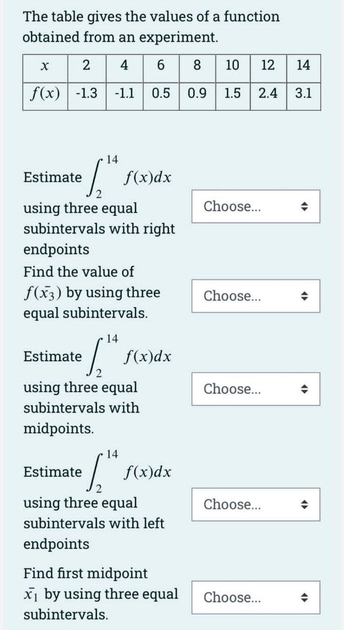 The table gives the values of a function
obtained from an experiment.
2 4 6 8 10 12 14
f(x) -1.3 -1.1 0.5 0.9 1.5 2.4 3.1
X
Estimate
14
1,14
using three equal
subintervals with right
endpoints
Find the value of
f(x3) by using three
equal subintervals.
14
1₂"
Estimate
f(x)dx
Estimate
using three equal
subintervals with
midpoints.
14
[
f(x)dx
f(x)dx
using three equal
subintervals with left
endpoints
Find first midpoint
x₁ by using three equal
subintervals.
Choose...
Choose...
Choose...
Choose...
Choose...
(
4
4
4