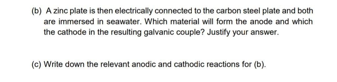 (b) A zinc plate is then electrically connected to the carbon steel plate and both
are immersed in seawater. Which material will form the anode and which
the cathode in the resulting galvanic couple? Justify your answer.
(c) Write down the relevant anodic and cathodic reactions for (b).