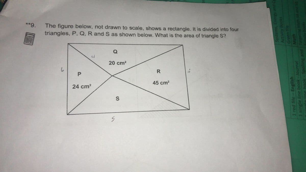 **9.
The figure below, not drawn to scale, shows a rectangle. It is divided into four
triangles, P, Q, R and S as shown below. What is the area of triangle S?
20 cm?
R
45 cm?
24 cm?
Systems, Energy and Cy
Activity Books
1 red file-English
I single line book-Journal
Aine heok -Spelling and Targeting Math SA and 58
Math
Artivity books
