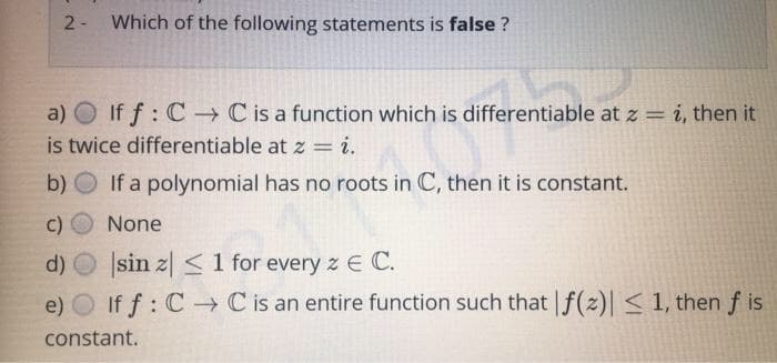 2- Which of the following statements is false ?
a) O If f: C-→ C is a function which is differentiable at z = i, then it
is twice differentiable at z = i.
b) O If a polynomial has no roots in C, then it is constant.
C)
None
d) O Įsin z| < 1 for every z E C.
e) O If f: C C is an entire function such that f(2)| < 1, then f is
constant.
