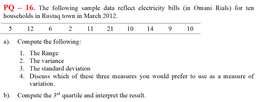 PQ - 16. The following sample data reflect electricity bills (in Omani Rials) for ten
households in Rustaq town in March 2012.
5
12
6
11
21
10
14
10
a). Compute the following:
1. The Range
2. The variance
3. The standard deviation
4. Discuss which of these three measures you would prefer to use as a measure of
variation.
b). Compute the 3rd quartile and interpret the result.
