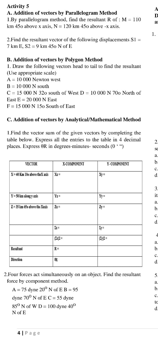 Activity 5
A. Addition of vectors by Parallelogram Method
1.By parallelogram method, find the resultant R of : M = 110
A
D
an
km 450 above x axis, N = 120 km 450 above -x axis.
1.
2.Find the resultant vector of the following displacements S1 =
7 km E, S2 = 9 km 450 N ofE
B. Addition of vectors by Polygon Method
1. Draw the following vectors head to tail to find the resultant
(Use appropriate scale)
A = 10 000 Newton west
B = 10 000 N south
C = 15 000 N 320 south of West D = 10 000 N 70o North of
East E = 20 000 N East
F = 15 000 N 150 South of East
C. Addition of vectors by Analytical/Mathematical Method
1.Find the vector sum of the given vectors by completing the
table below. Express all the entries to the table in 4 decimal
places. Express OR in degrees-minutes- seconds (0 * “)
2.
SE
a.
b.
VECTOR
X-COMPONENT
Y- COMPONENT
c.
X=40 Km 10o above theX aris
XI=
Xy=
d.
3.
Y=50 km along y axis
YI=
Yy =
it=
а.
Z=35 km 65o above the Xaxis
Zx =
Zy =
b.
с.
d.
Ey=
4
(My)2 =
а.
Resultant
R=
b.
c.
Direction
OR
2.Four forces act simultaneously on an object. Find the resultant
force by component method.
a.
A = 75 dyne 20º N of E B = 95
b.
c.
dyne 70° N of E C = 55 dyne
85° N of W D = 100 dyne 40°
N of E
to
d
4 | Page
