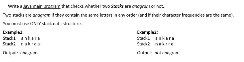 Write a Java main program that checks whether two Stacks are anagram or not.
Two stacks are anagram if they contain the same letters in any order (and if their character frequencies are the same).
You must use ONLY stack data structure.
Example1:
Example2:
Stack1 ankar a
Stack1 ankara
Stack2 nakr aa
Stack2 nakrra
Output: anagram
Output: not anagram
