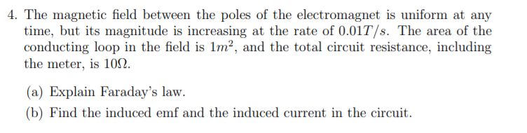 4. The magnetic field between the poles of the electromagnet is uniform at any
time, but its magnitude is increasing at the rate of 0.01T/s. The area of the
conducting loop in the field is 1m?, and the total circuit resistance, including
the meter, is 10N.
(a) Explain Faraday's law.
(b) Find the induced emf and the induced current in the circuit.
