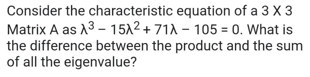 Consider the characteristic equation of a 3 X 3
Matrix A as A3 – 1512 + 71A - 105 = 0. What is
the difference between the product and the sum
of all the eigenvalue?
%3D
