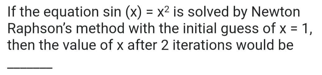 If the equation sin (x) = x² is solved by Newton
Raphson's method with the initial guess of x = 1,
then the value of x after 2 iterations would be
%3D
